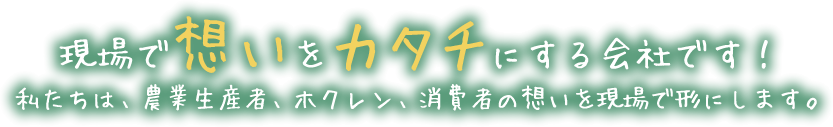 現場で想いをカタチにする会社です！私たちは、農業生産者、ホクレン、消費者の想いを現場で形にします。